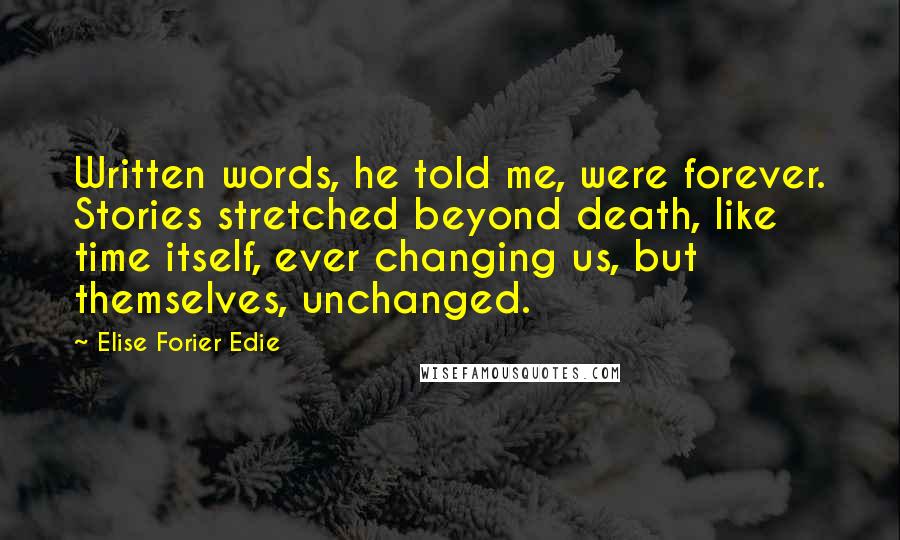 Elise Forier Edie Quotes: Written words, he told me, were forever. Stories stretched beyond death, like time itself, ever changing us, but themselves, unchanged.