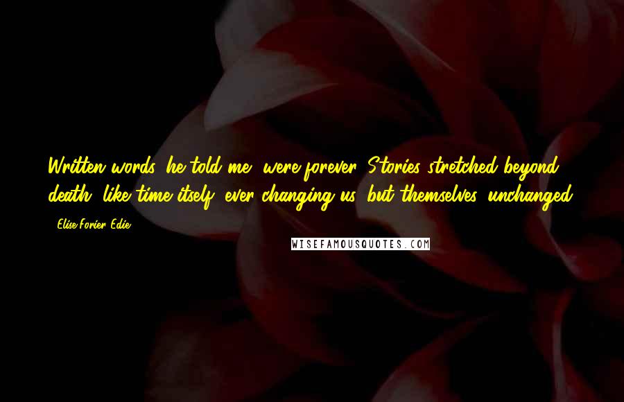 Elise Forier Edie Quotes: Written words, he told me, were forever. Stories stretched beyond death, like time itself, ever changing us, but themselves, unchanged.