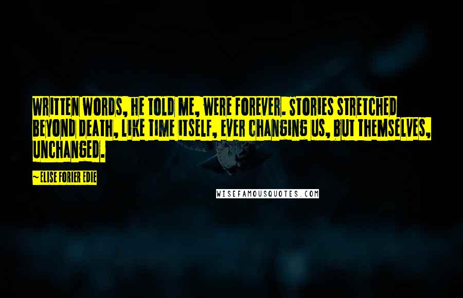 Elise Forier Edie Quotes: Written words, he told me, were forever. Stories stretched beyond death, like time itself, ever changing us, but themselves, unchanged.