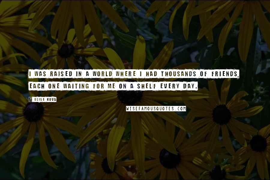 Elise Kova Quotes: I was raised in a world where I had thousands of friends, each one waiting for me on a shelf every day.