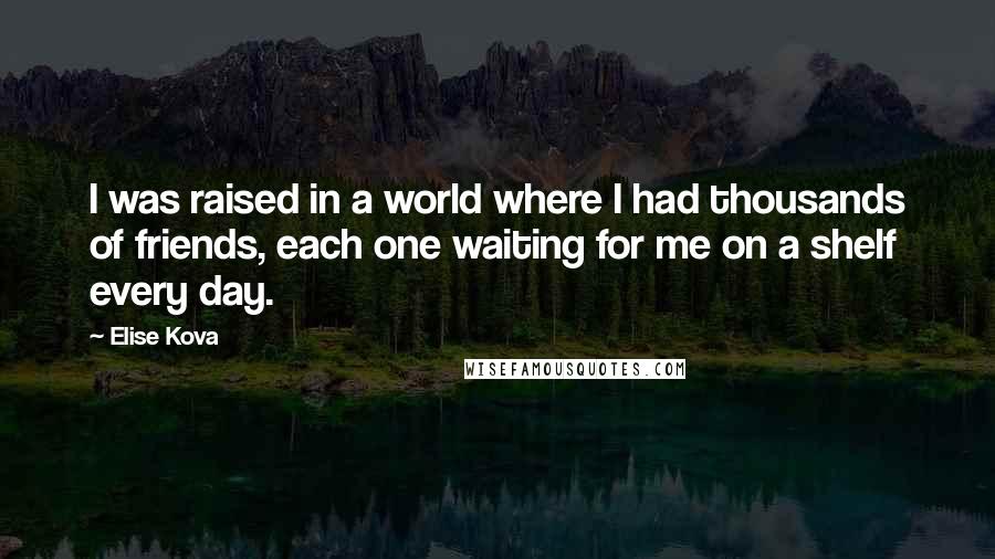 Elise Kova Quotes: I was raised in a world where I had thousands of friends, each one waiting for me on a shelf every day.