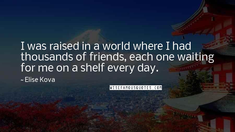 Elise Kova Quotes: I was raised in a world where I had thousands of friends, each one waiting for me on a shelf every day.