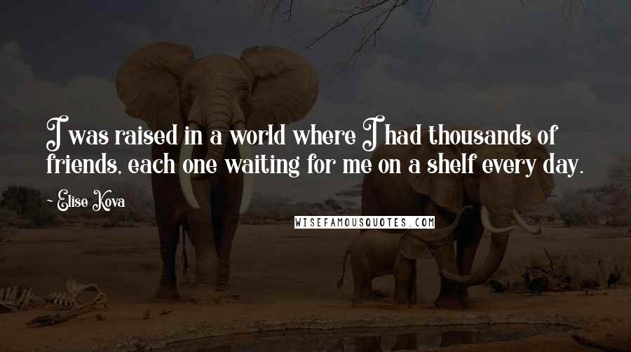 Elise Kova Quotes: I was raised in a world where I had thousands of friends, each one waiting for me on a shelf every day.