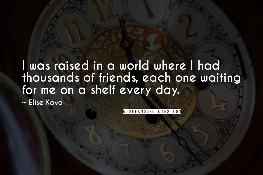 Elise Kova Quotes: I was raised in a world where I had thousands of friends, each one waiting for me on a shelf every day.