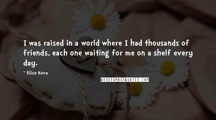 Elise Kova Quotes: I was raised in a world where I had thousands of friends, each one waiting for me on a shelf every day.