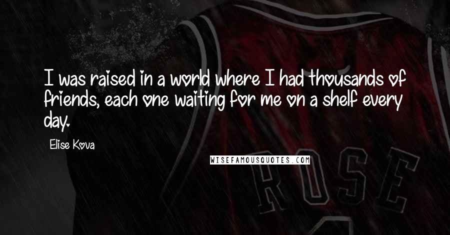 Elise Kova Quotes: I was raised in a world where I had thousands of friends, each one waiting for me on a shelf every day.