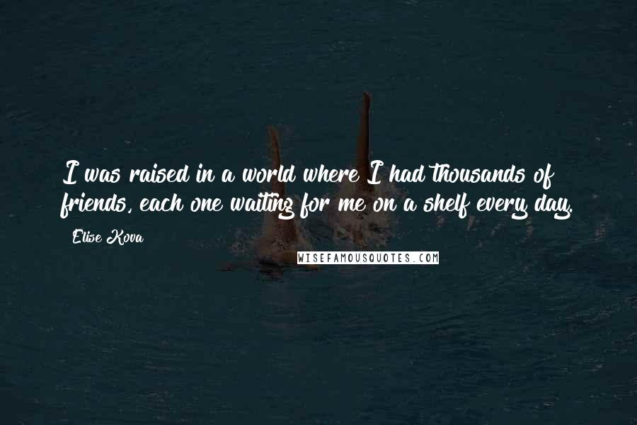 Elise Kova Quotes: I was raised in a world where I had thousands of friends, each one waiting for me on a shelf every day.