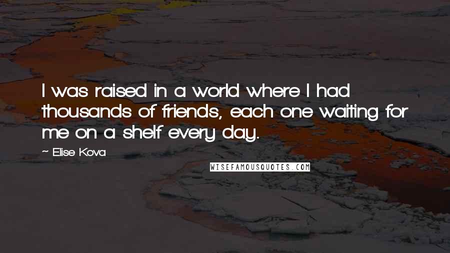 Elise Kova Quotes: I was raised in a world where I had thousands of friends, each one waiting for me on a shelf every day.