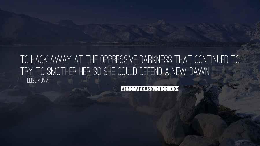 Elise Kova Quotes: To hack away at the oppressive darkness that continued to try to smother her so she could defend a new dawn.