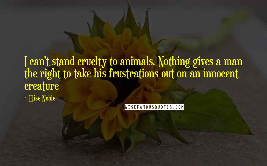 Elise Noble Quotes: I can't stand cruelty to animals. Nothing gives a man the right to take his frustrations out on an innocent creature