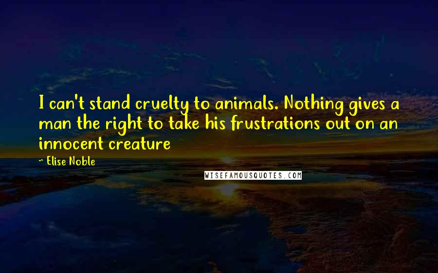 Elise Noble Quotes: I can't stand cruelty to animals. Nothing gives a man the right to take his frustrations out on an innocent creature