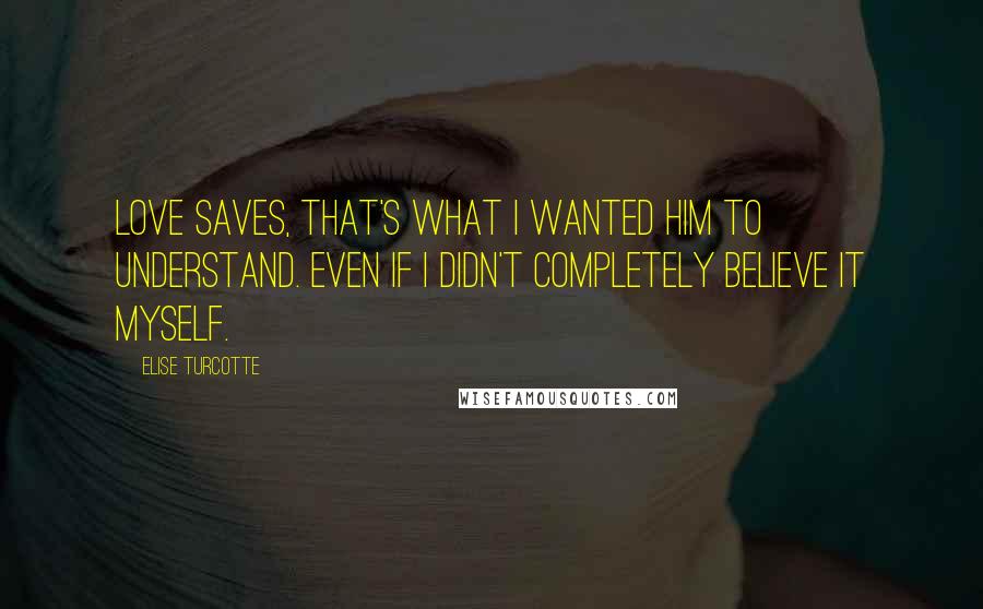 Elise Turcotte Quotes: Love saves, that's what I wanted him to understand. Even if I didn't completely believe it myself.