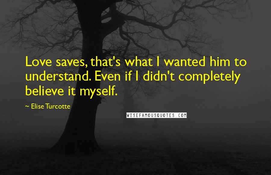Elise Turcotte Quotes: Love saves, that's what I wanted him to understand. Even if I didn't completely believe it myself.