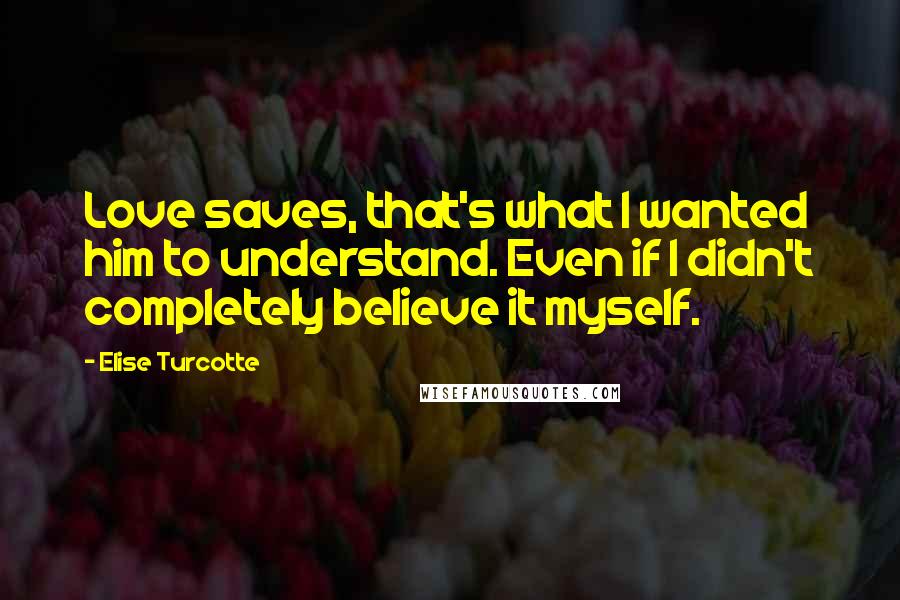 Elise Turcotte Quotes: Love saves, that's what I wanted him to understand. Even if I didn't completely believe it myself.