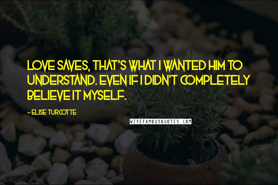 Elise Turcotte Quotes: Love saves, that's what I wanted him to understand. Even if I didn't completely believe it myself.