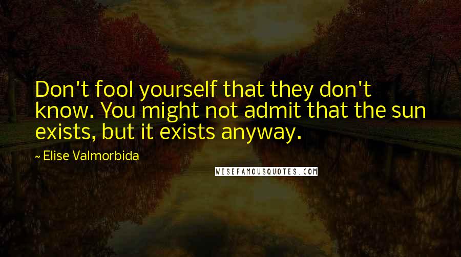 Elise Valmorbida Quotes: Don't fool yourself that they don't know. You might not admit that the sun exists, but it exists anyway.