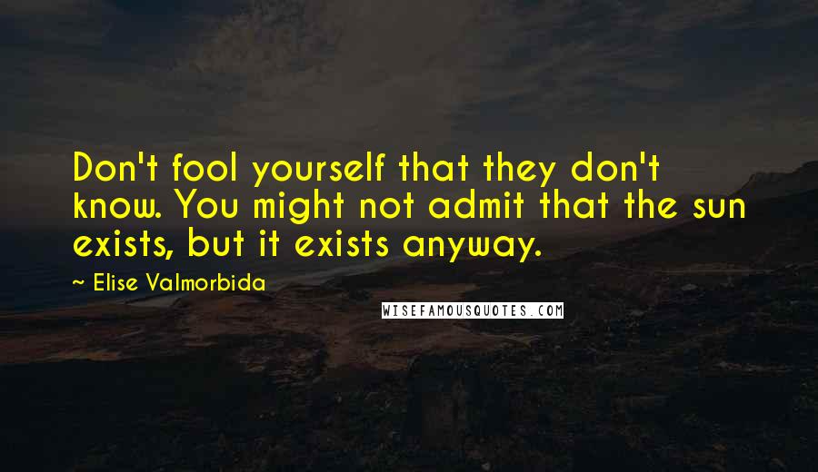 Elise Valmorbida Quotes: Don't fool yourself that they don't know. You might not admit that the sun exists, but it exists anyway.