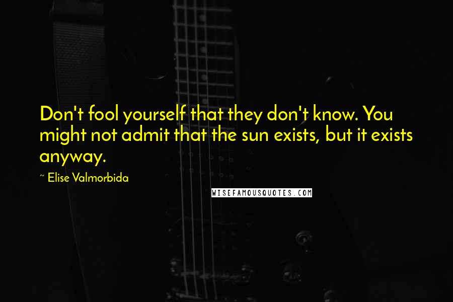 Elise Valmorbida Quotes: Don't fool yourself that they don't know. You might not admit that the sun exists, but it exists anyway.