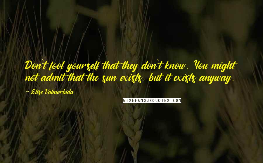 Elise Valmorbida Quotes: Don't fool yourself that they don't know. You might not admit that the sun exists, but it exists anyway.
