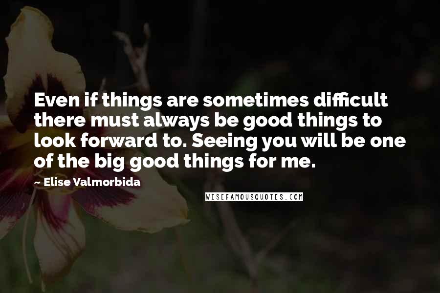 Elise Valmorbida Quotes: Even if things are sometimes difficult there must always be good things to look forward to. Seeing you will be one of the big good things for me.