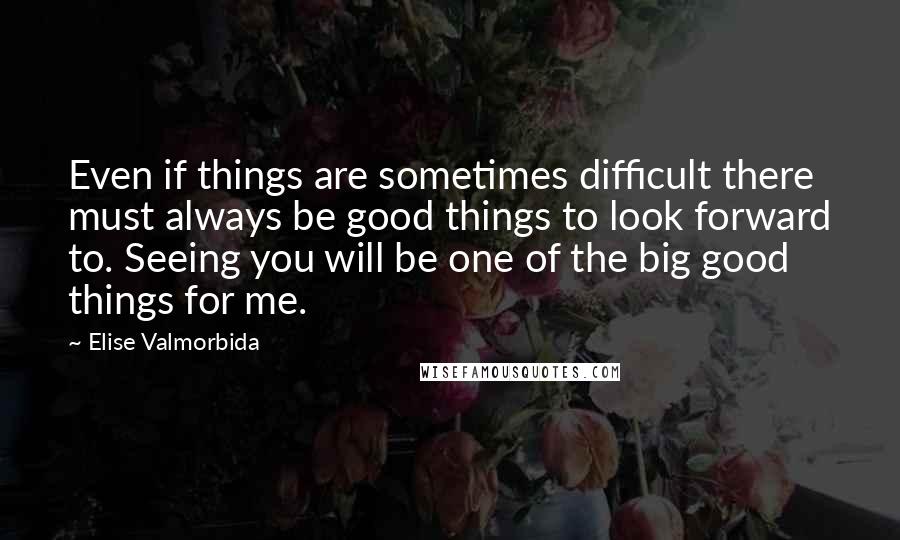 Elise Valmorbida Quotes: Even if things are sometimes difficult there must always be good things to look forward to. Seeing you will be one of the big good things for me.