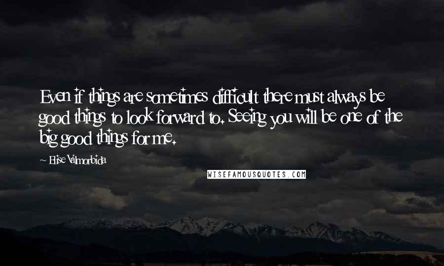 Elise Valmorbida Quotes: Even if things are sometimes difficult there must always be good things to look forward to. Seeing you will be one of the big good things for me.