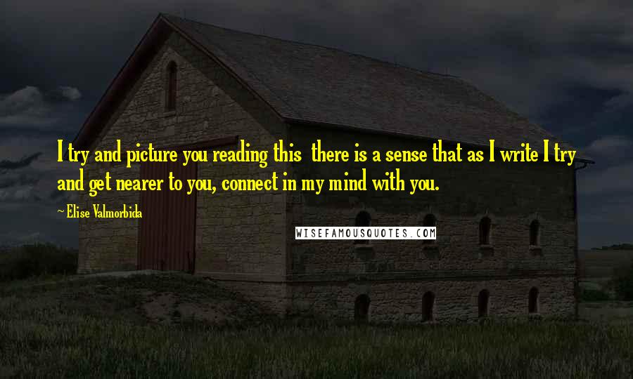Elise Valmorbida Quotes: I try and picture you reading this  there is a sense that as I write I try and get nearer to you, connect in my mind with you.
