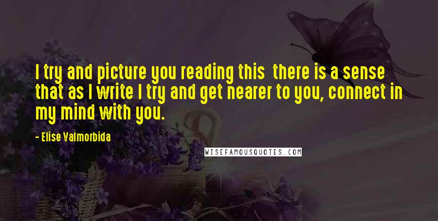 Elise Valmorbida Quotes: I try and picture you reading this  there is a sense that as I write I try and get nearer to you, connect in my mind with you.