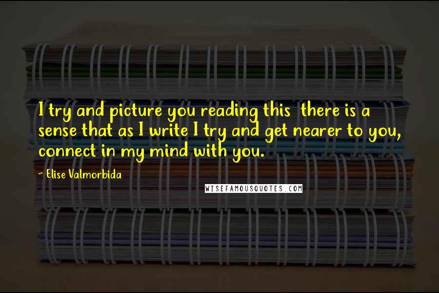 Elise Valmorbida Quotes: I try and picture you reading this there is a sense that as I write I try and get nearer to you, connect in my mind with you.