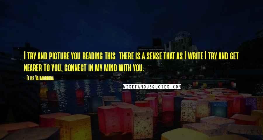 Elise Valmorbida Quotes: I try and picture you reading this  there is a sense that as I write I try and get nearer to you, connect in my mind with you.