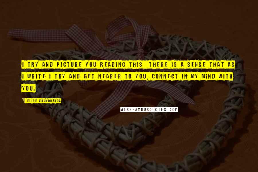 Elise Valmorbida Quotes: I try and picture you reading this there is a sense that as I write I try and get nearer to you, connect in my mind with you.