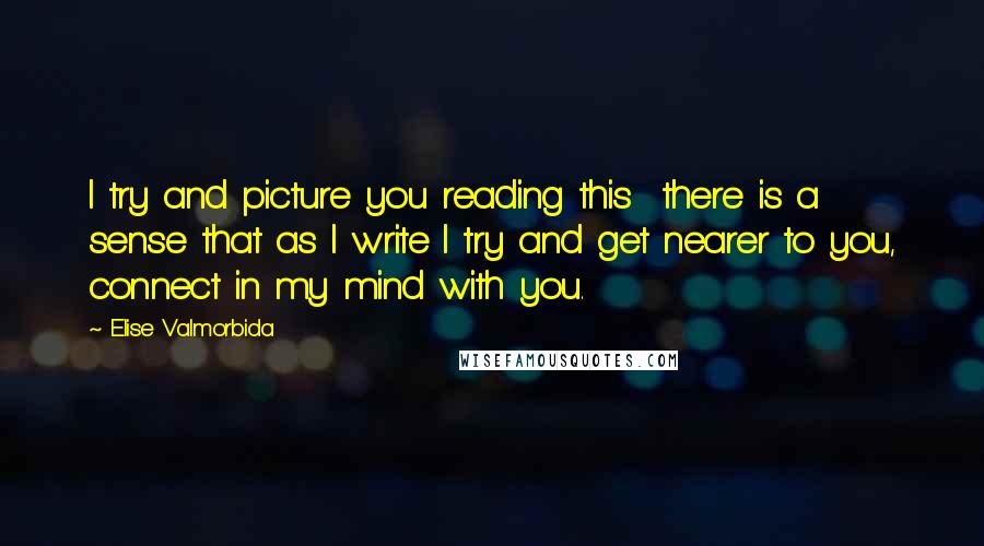 Elise Valmorbida Quotes: I try and picture you reading this  there is a sense that as I write I try and get nearer to you, connect in my mind with you.