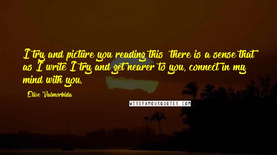 Elise Valmorbida Quotes: I try and picture you reading this  there is a sense that as I write I try and get nearer to you, connect in my mind with you.