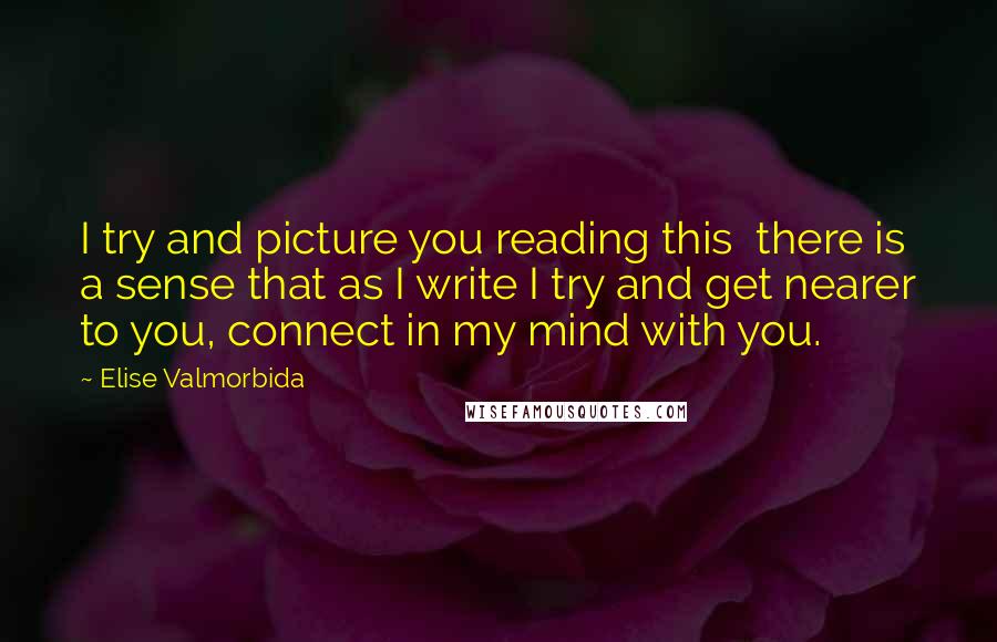 Elise Valmorbida Quotes: I try and picture you reading this there is a sense that as I write I try and get nearer to you, connect in my mind with you.