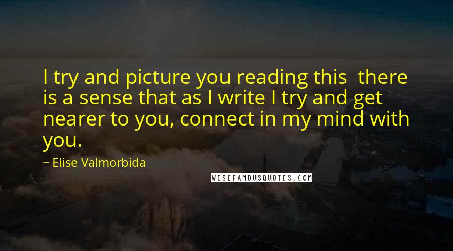 Elise Valmorbida Quotes: I try and picture you reading this there is a sense that as I write I try and get nearer to you, connect in my mind with you.