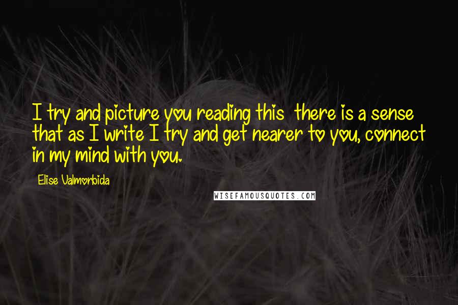 Elise Valmorbida Quotes: I try and picture you reading this  there is a sense that as I write I try and get nearer to you, connect in my mind with you.