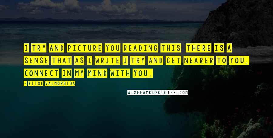 Elise Valmorbida Quotes: I try and picture you reading this  there is a sense that as I write I try and get nearer to you, connect in my mind with you.