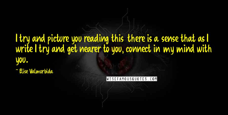 Elise Valmorbida Quotes: I try and picture you reading this  there is a sense that as I write I try and get nearer to you, connect in my mind with you.