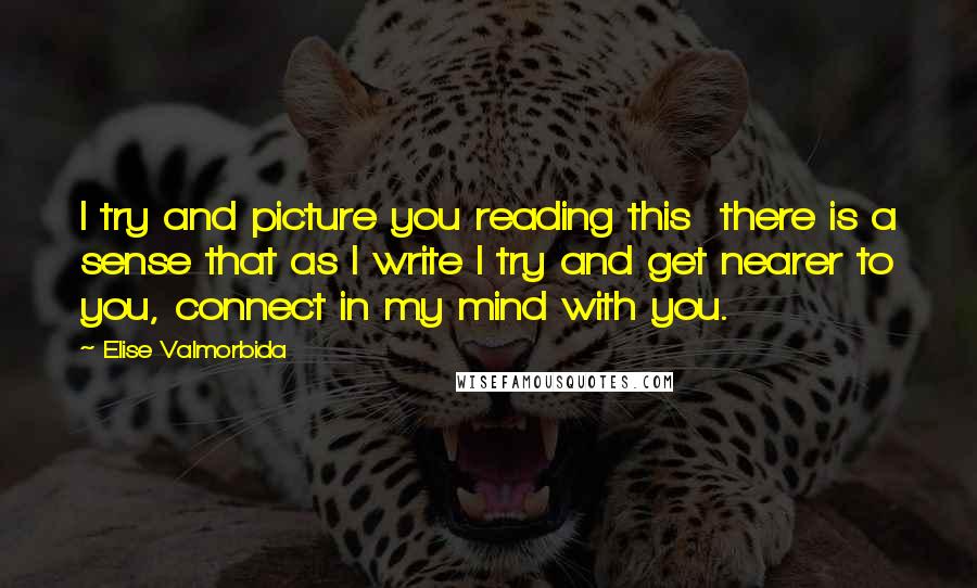 Elise Valmorbida Quotes: I try and picture you reading this  there is a sense that as I write I try and get nearer to you, connect in my mind with you.