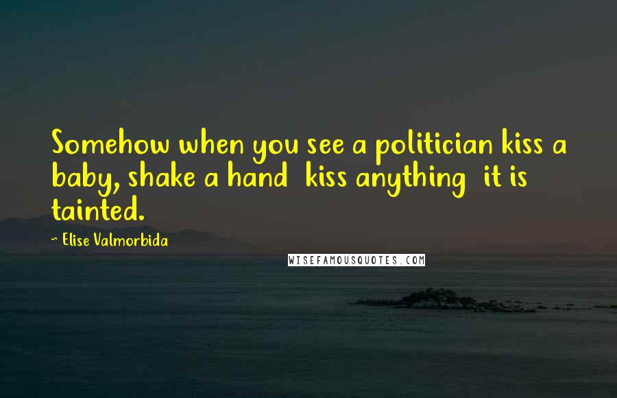 Elise Valmorbida Quotes: Somehow when you see a politician kiss a baby, shake a hand kiss anything it is tainted.