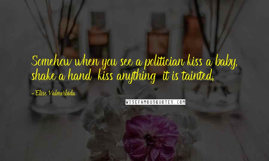 Elise Valmorbida Quotes: Somehow when you see a politician kiss a baby, shake a hand  kiss anything  it is tainted.