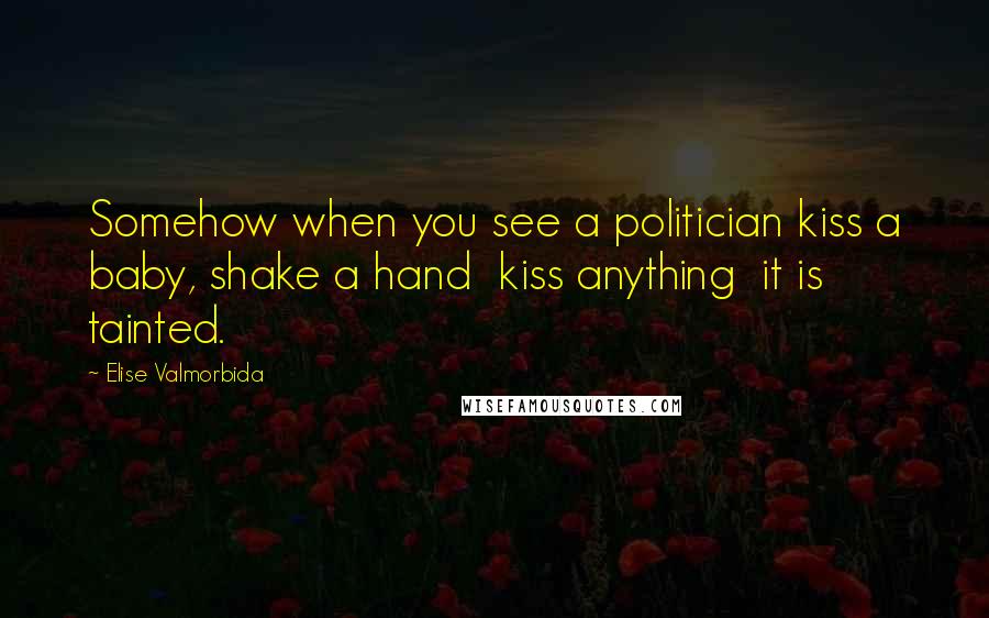 Elise Valmorbida Quotes: Somehow when you see a politician kiss a baby, shake a hand kiss anything it is tainted.