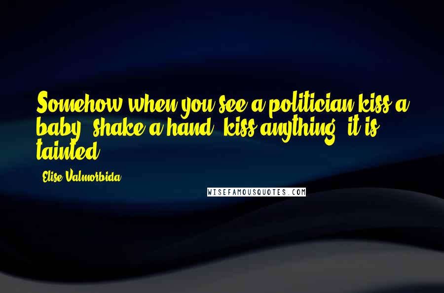 Elise Valmorbida Quotes: Somehow when you see a politician kiss a baby, shake a hand kiss anything it is tainted.