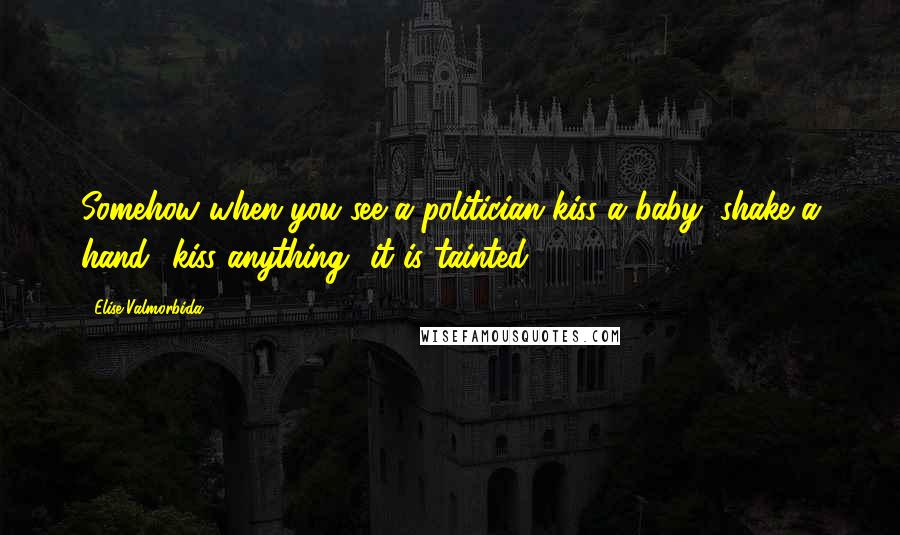 Elise Valmorbida Quotes: Somehow when you see a politician kiss a baby, shake a hand kiss anything it is tainted.