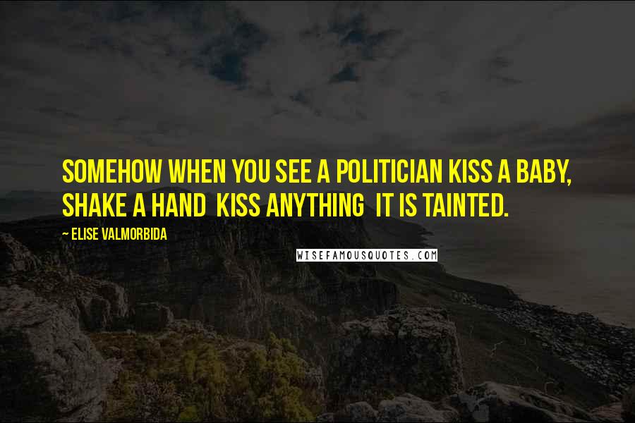 Elise Valmorbida Quotes: Somehow when you see a politician kiss a baby, shake a hand  kiss anything  it is tainted.