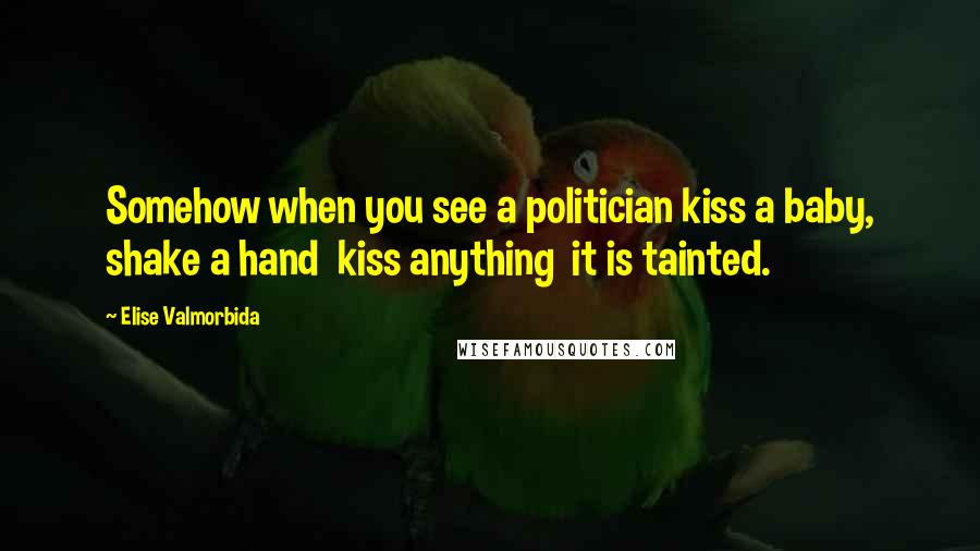Elise Valmorbida Quotes: Somehow when you see a politician kiss a baby, shake a hand kiss anything it is tainted.
