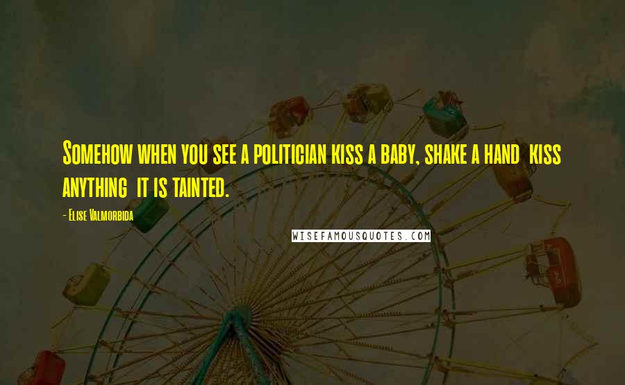 Elise Valmorbida Quotes: Somehow when you see a politician kiss a baby, shake a hand  kiss anything  it is tainted.
