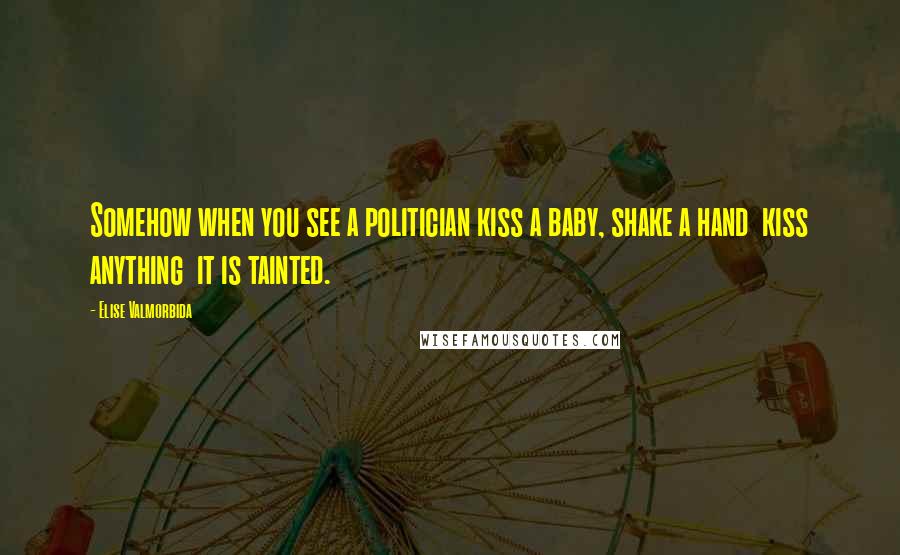 Elise Valmorbida Quotes: Somehow when you see a politician kiss a baby, shake a hand kiss anything it is tainted.