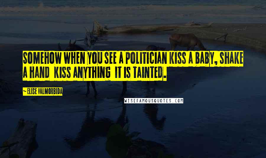 Elise Valmorbida Quotes: Somehow when you see a politician kiss a baby, shake a hand kiss anything it is tainted.