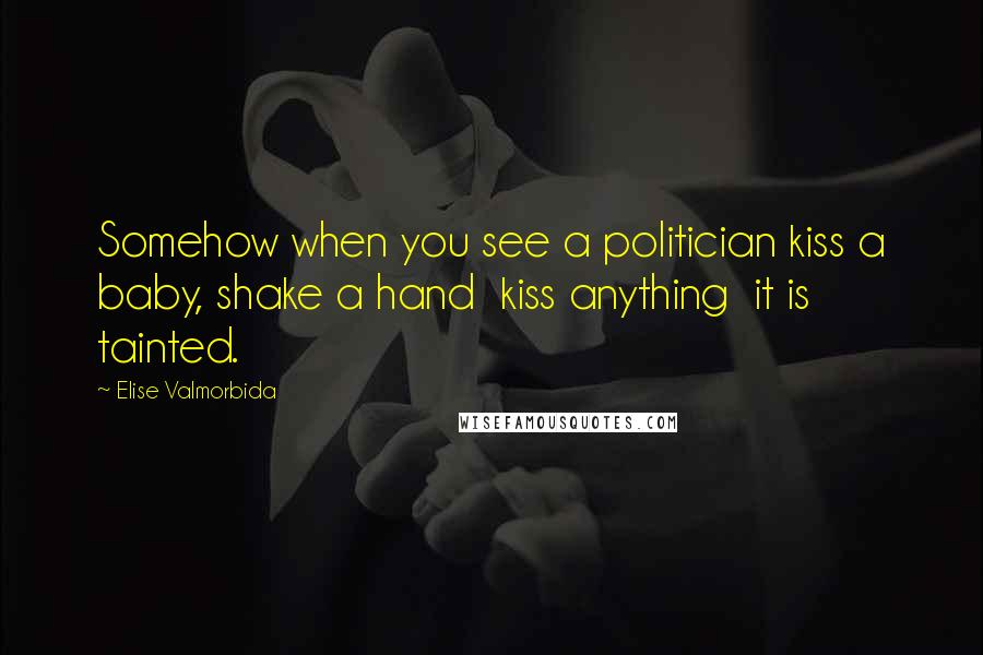 Elise Valmorbida Quotes: Somehow when you see a politician kiss a baby, shake a hand kiss anything it is tainted.